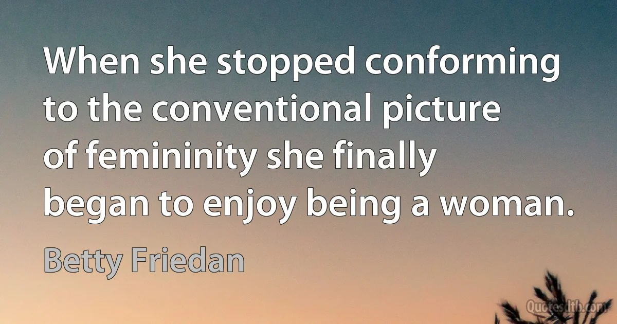 When she stopped conforming to the conventional picture of femininity she finally began to enjoy being a woman. (Betty Friedan)