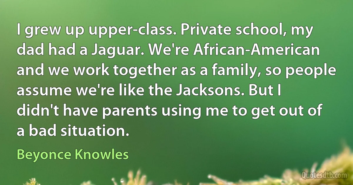 I grew up upper-class. Private school, my dad had a Jaguar. We're African-American and we work together as a family, so people assume we're like the Jacksons. But I didn't have parents using me to get out of a bad situation. (Beyonce Knowles)