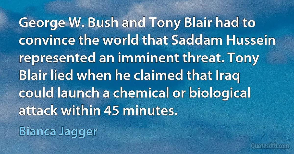 George W. Bush and Tony Blair had to convince the world that Saddam Hussein represented an imminent threat. Tony Blair lied when he claimed that Iraq could launch a chemical or biological attack within 45 minutes. (Bianca Jagger)