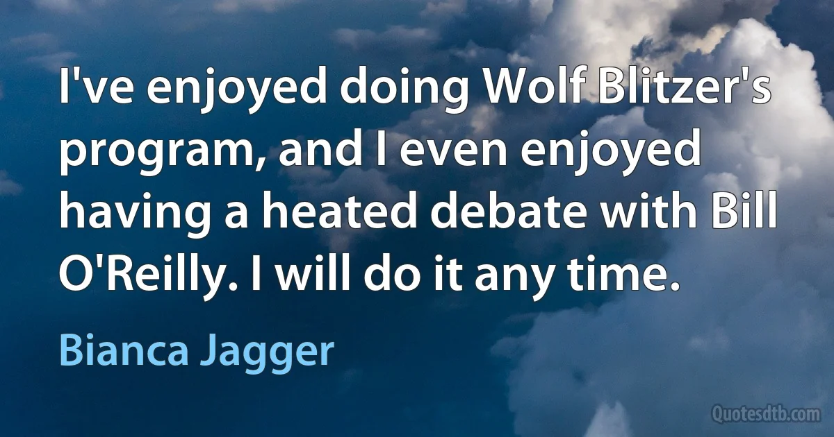 I've enjoyed doing Wolf Blitzer's program, and I even enjoyed having a heated debate with Bill O'Reilly. I will do it any time. (Bianca Jagger)