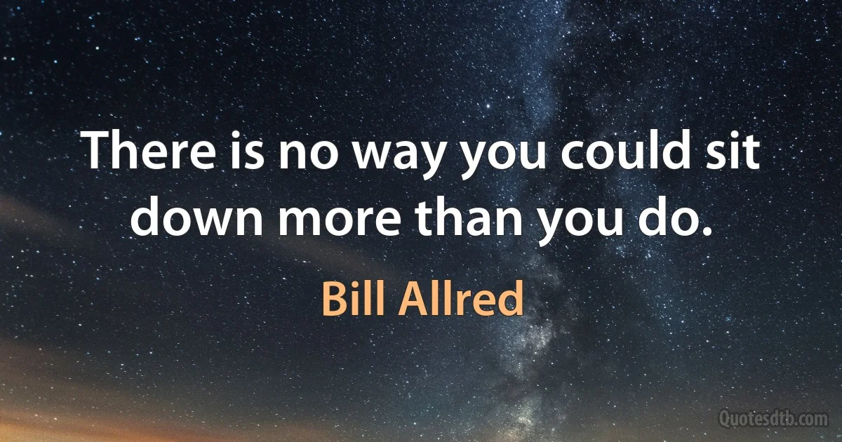 There is no way you could sit down more than you do. (Bill Allred)