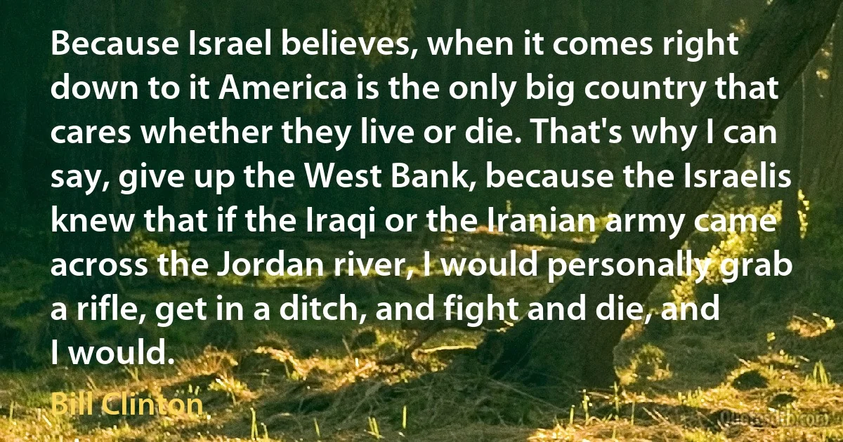 Because Israel believes, when it comes right down to it America is the only big country that cares whether they live or die. That's why I can say, give up the West Bank, because the Israelis knew that if the Iraqi or the Iranian army came across the Jordan river, I would personally grab a rifle, get in a ditch, and fight and die, and I would. (Bill Clinton)