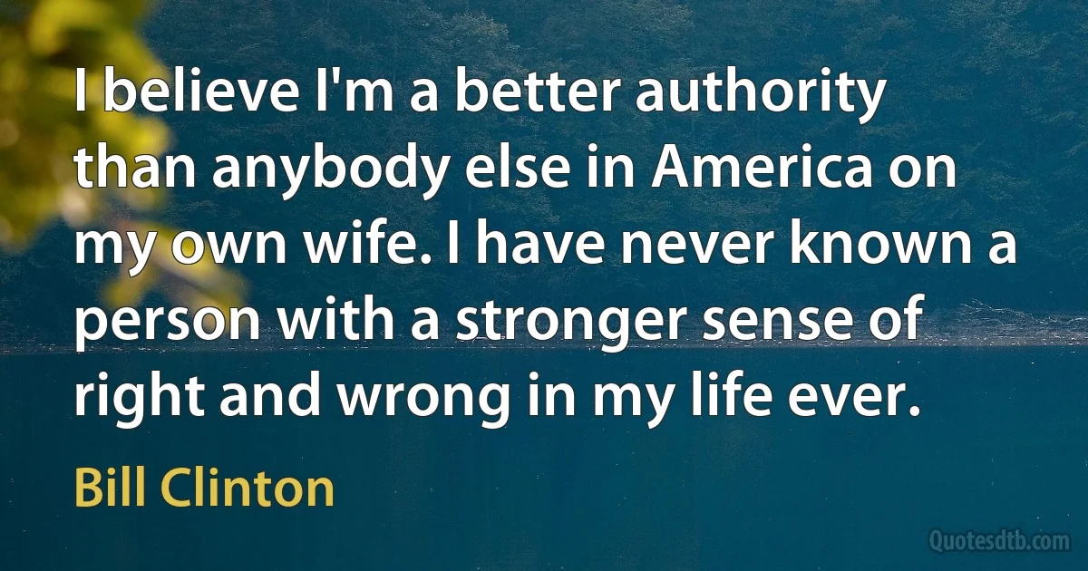 I believe I'm a better authority than anybody else in America on my own wife. I have never known a person with a stronger sense of right and wrong in my life ever. (Bill Clinton)