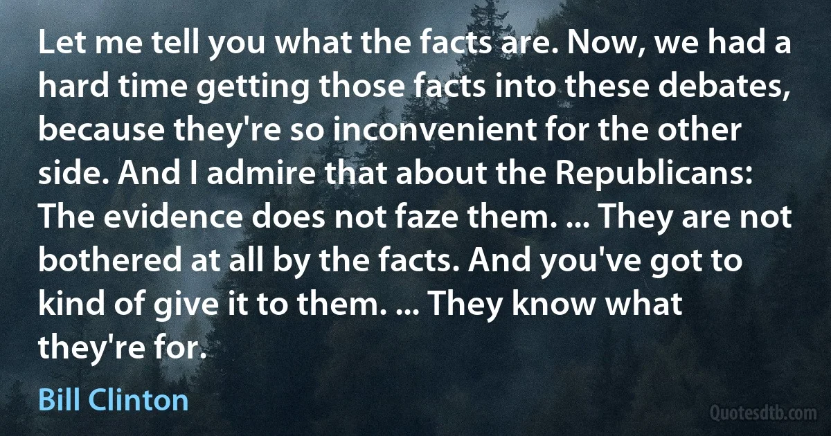 Let me tell you what the facts are. Now, we had a hard time getting those facts into these debates, because they're so inconvenient for the other side. And I admire that about the Republicans: The evidence does not faze them. ... They are not bothered at all by the facts. And you've got to kind of give it to them. ... They know what they're for. (Bill Clinton)