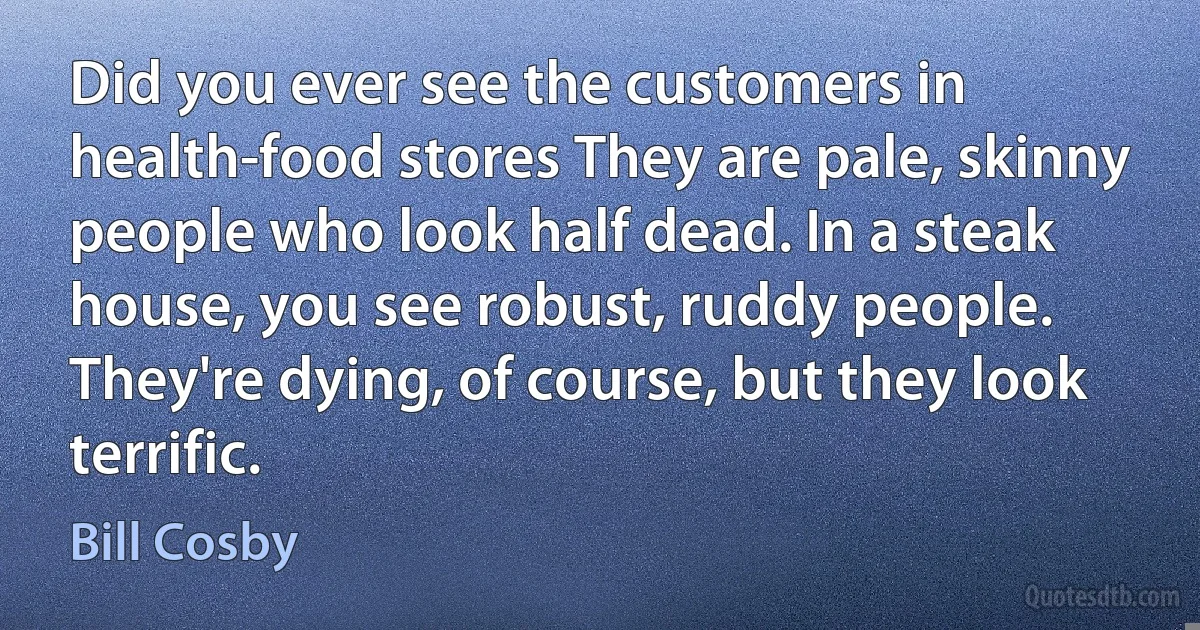 Did you ever see the customers in health-food stores They are pale, skinny people who look half dead. In a steak house, you see robust, ruddy people. They're dying, of course, but they look terrific. (Bill Cosby)