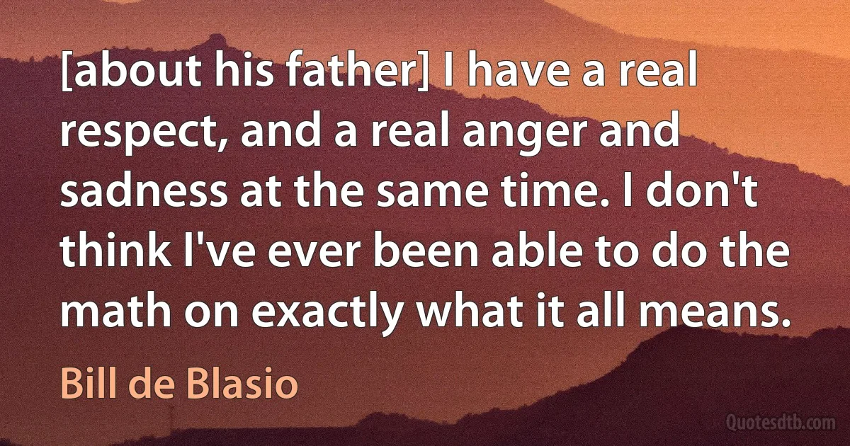 [about his father] I have a real respect, and a real anger and sadness at the same time. I don't think I've ever been able to do the math on exactly what it all means. (Bill de Blasio)