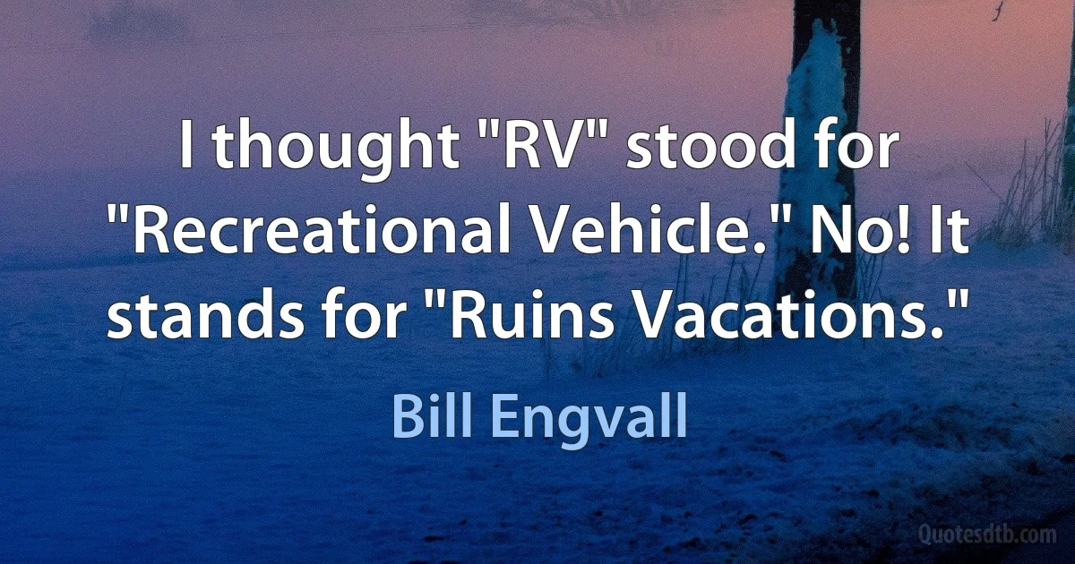 I thought "RV" stood for "Recreational Vehicle." No! It stands for "Ruins Vacations." (Bill Engvall)