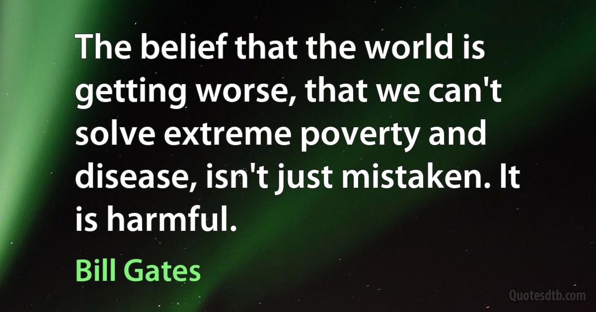 The belief that the world is getting worse, that we can't solve extreme poverty and disease, isn't just mistaken. It is harmful. (Bill Gates)