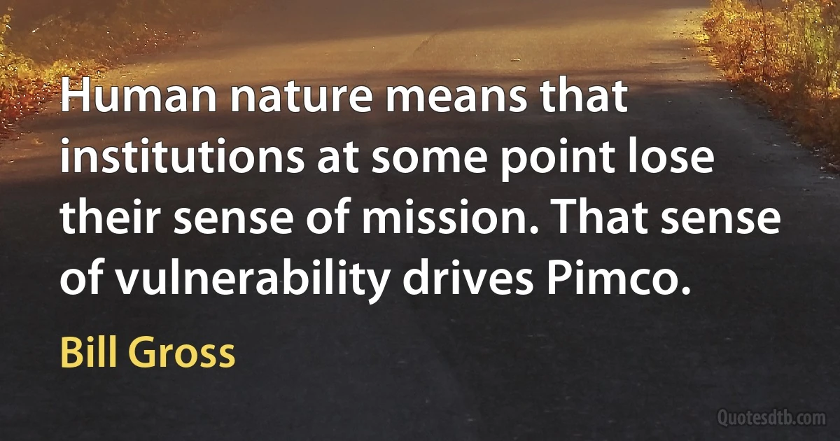 Human nature means that institutions at some point lose their sense of mission. That sense of vulnerability drives Pimco. (Bill Gross)