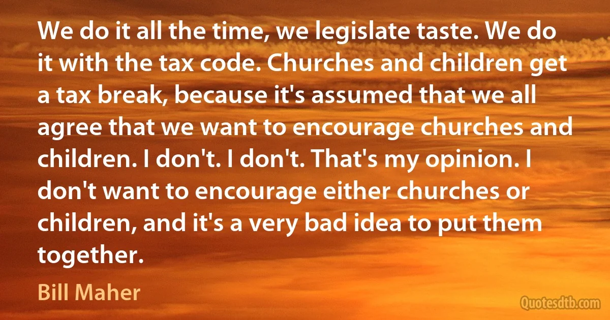 We do it all the time, we legislate taste. We do it with the tax code. Churches and children get a tax break, because it's assumed that we all agree that we want to encourage churches and children. I don't. I don't. That's my opinion. I don't want to encourage either churches or children, and it's a very bad idea to put them together. (Bill Maher)