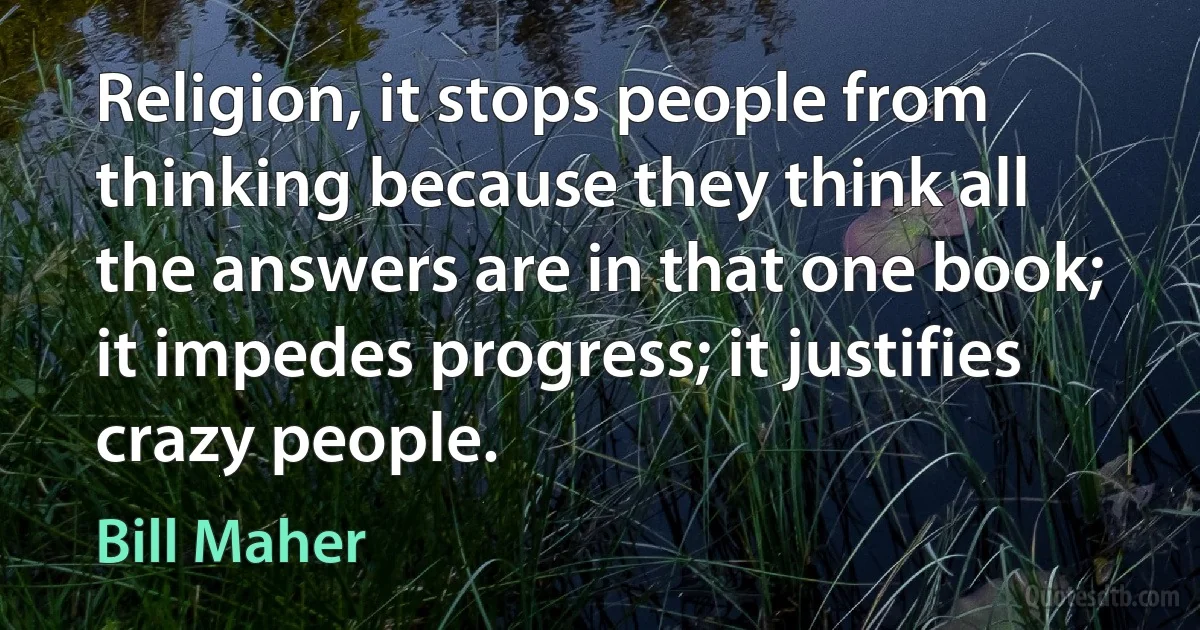 Religion, it stops people from thinking because they think all the answers are in that one book; it impedes progress; it justifies crazy people. (Bill Maher)