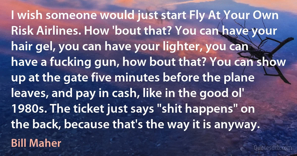 I wish someone would just start Fly At Your Own Risk Airlines. How 'bout that? You can have your hair gel, you can have your lighter, you can have a fucking gun, how bout that? You can show up at the gate five minutes before the plane leaves, and pay in cash, like in the good ol' 1980s. The ticket just says "shit happens" on the back, because that's the way it is anyway. (Bill Maher)