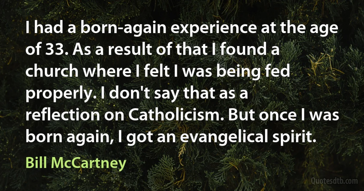 I had a born-again experience at the age of 33. As a result of that I found a church where I felt I was being fed properly. I don't say that as a reflection on Catholicism. But once I was born again, I got an evangelical spirit. (Bill McCartney)