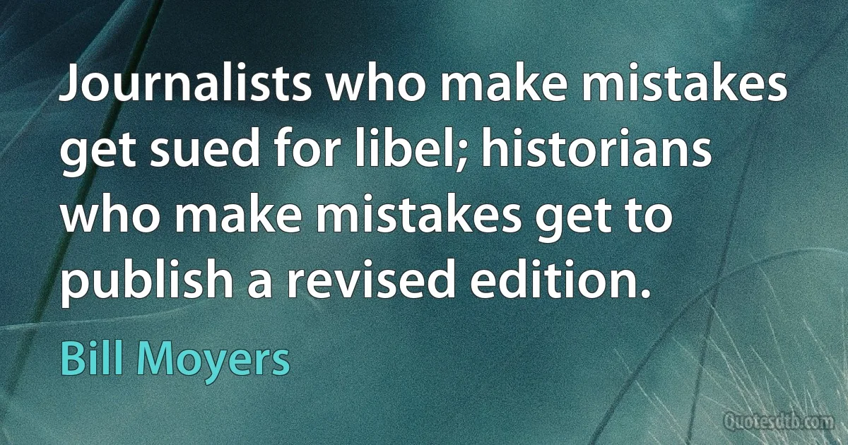 Journalists who make mistakes get sued for libel; historians who make mistakes get to publish a revised edition. (Bill Moyers)