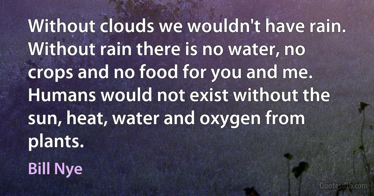 Without clouds we wouldn't have rain. Without rain there is no water, no crops and no food for you and me. Humans would not exist without the sun, heat, water and oxygen from plants. (Bill Nye)