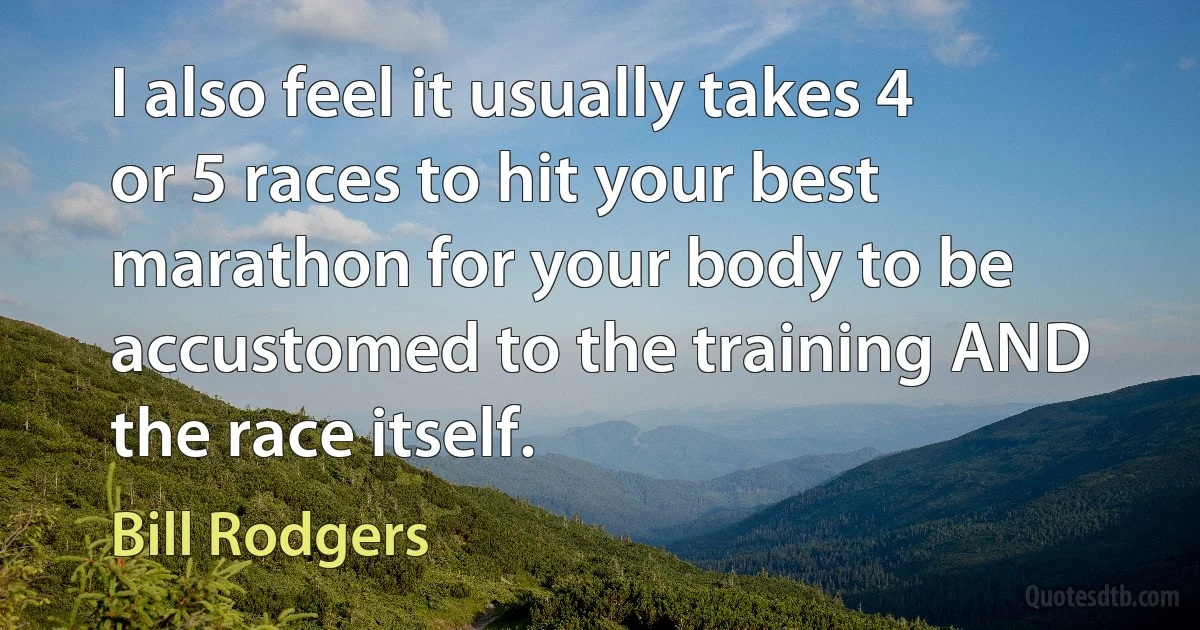 I also feel it usually takes 4 or 5 races to hit your best marathon for your body to be accustomed to the training AND the race itself. (Bill Rodgers)