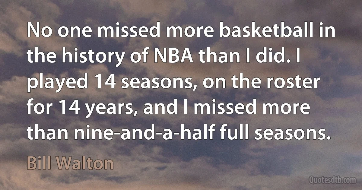 No one missed more basketball in the history of NBA than I did. I played 14 seasons, on the roster for 14 years, and I missed more than nine-and-a-half full seasons. (Bill Walton)