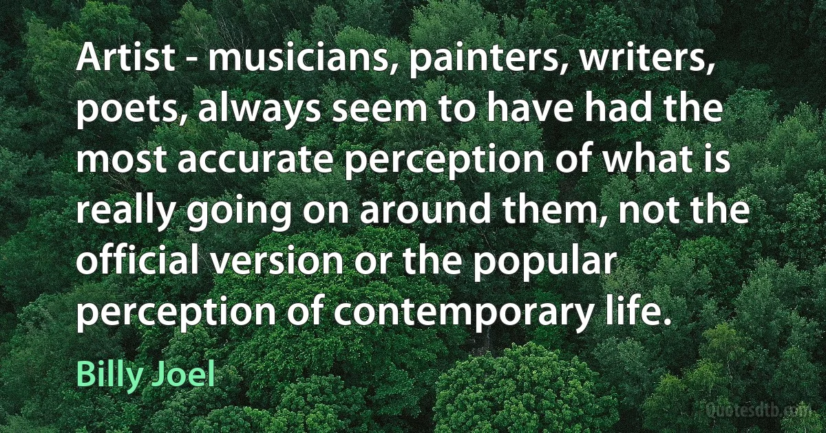 Artist - musicians, painters, writers, poets, always seem to have had the most accurate perception of what is really going on around them, not the official version or the popular perception of contemporary life. (Billy Joel)