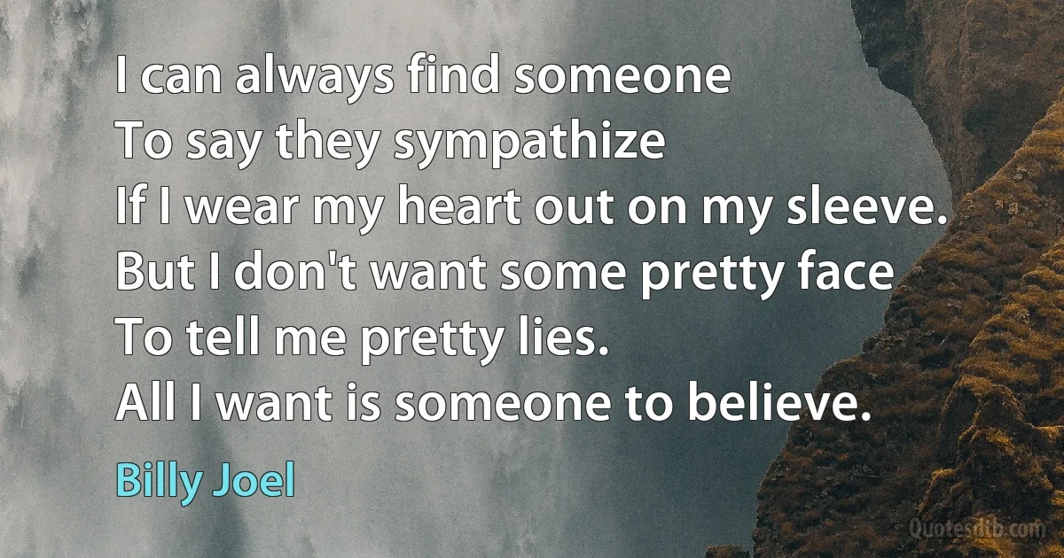 I can always find someone
To say they sympathize
If I wear my heart out on my sleeve.
But I don't want some pretty face
To tell me pretty lies.
All I want is someone to believe. (Billy Joel)