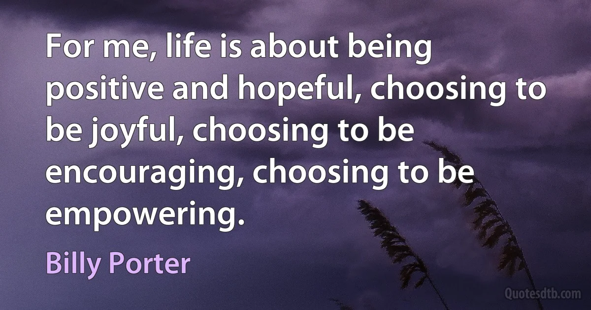 For me, life is about being positive and hopeful, choosing to be joyful, choosing to be encouraging, choosing to be empowering. (Billy Porter)