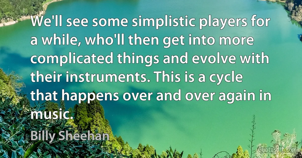 We'll see some simplistic players for a while, who'll then get into more complicated things and evolve with their instruments. This is a cycle that happens over and over again in music. (Billy Sheehan)