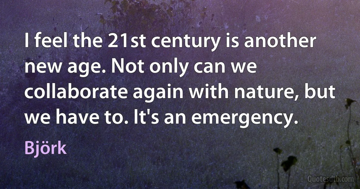 I feel the 21st century is another new age. Not only can we collaborate again with nature, but we have to. It's an emergency. (Björk)