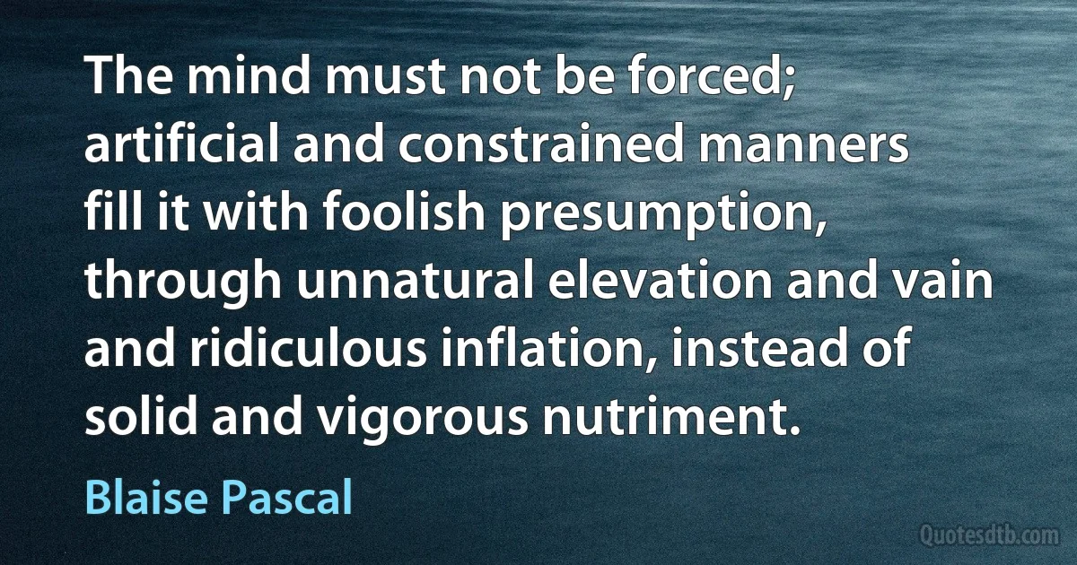 The mind must not be forced; artificial and constrained manners fill it with foolish presumption, through unnatural elevation and vain and ridiculous inflation, instead of solid and vigorous nutriment. (Blaise Pascal)