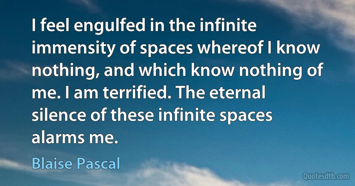 I feel engulfed in the infinite immensity of spaces whereof I know nothing, and which know nothing of me. I am terrified. The eternal silence of these infinite spaces alarms me. (Blaise Pascal)