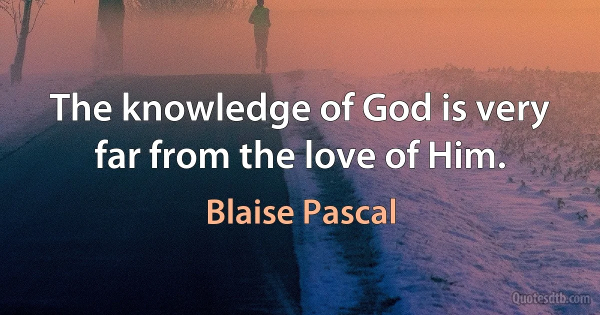 The knowledge of God is very far from the love of Him. (Blaise Pascal)