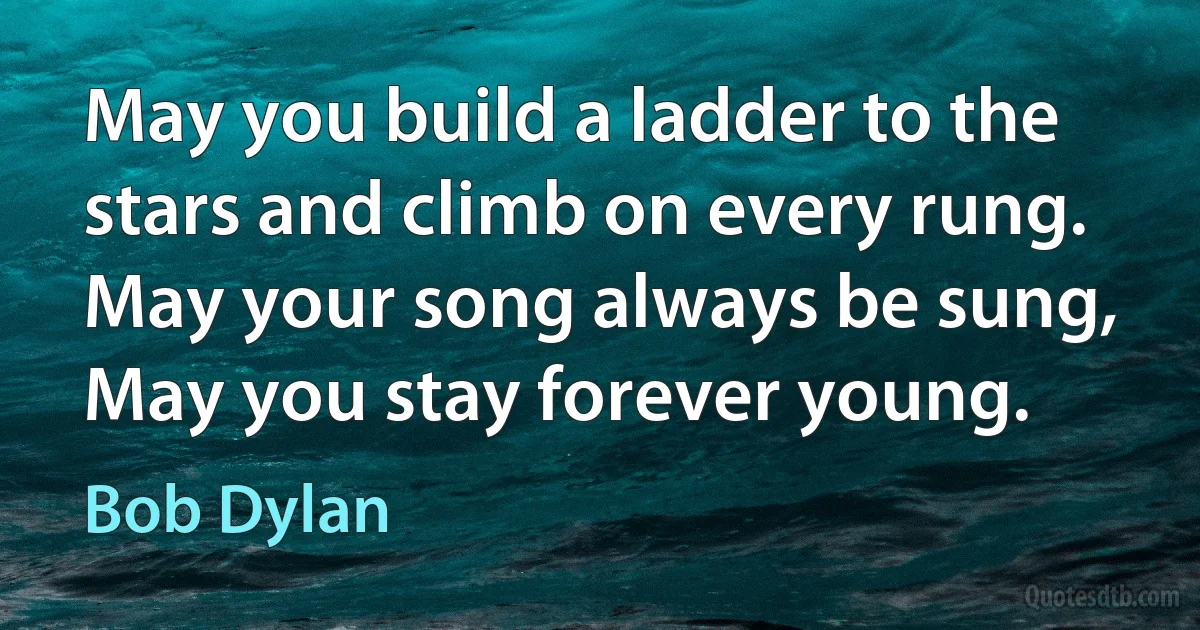 May you build a ladder to the stars and climb on every rung. May your song always be sung, May you stay forever young. (Bob Dylan)