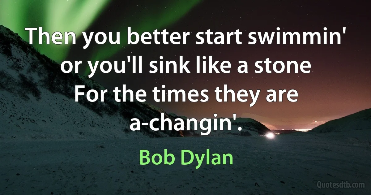 Then you better start swimmin' or you'll sink like a stone
For the times they are a-changin'. (Bob Dylan)