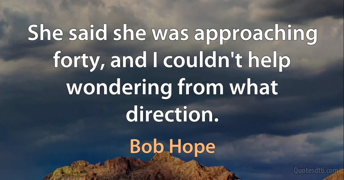 She said she was approaching forty, and I couldn't help wondering from what direction. (Bob Hope)