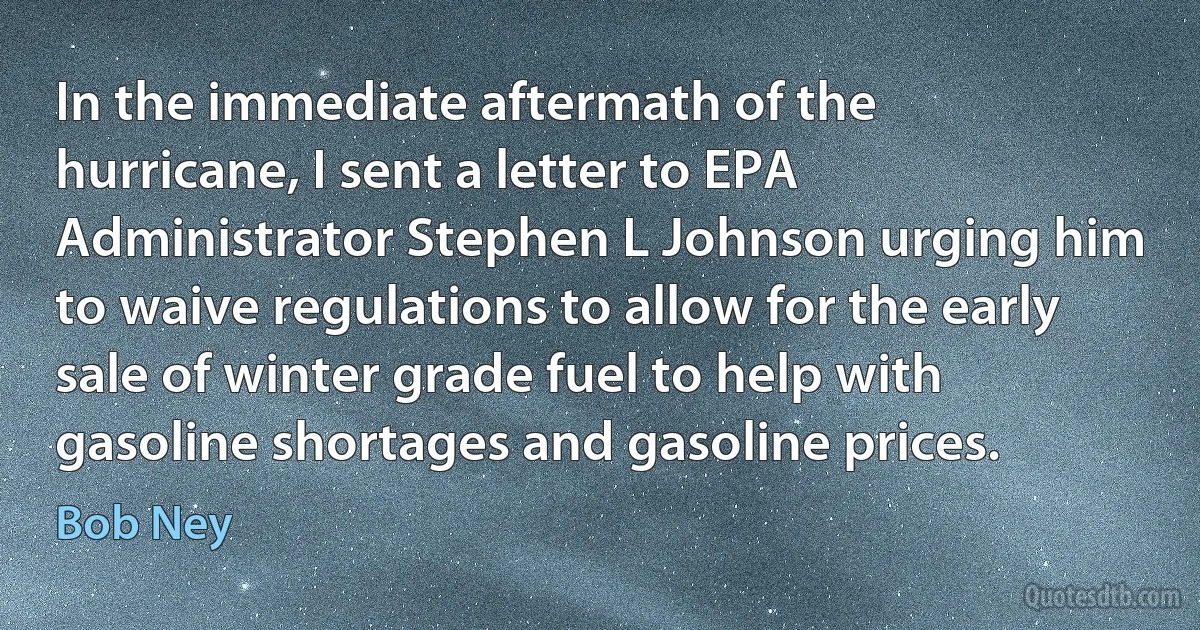 In the immediate aftermath of the hurricane, I sent a letter to EPA Administrator Stephen L Johnson urging him to waive regulations to allow for the early sale of winter grade fuel to help with gasoline shortages and gasoline prices. (Bob Ney)