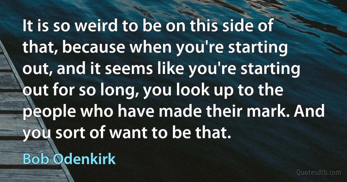 It is so weird to be on this side of that, because when you're starting out, and it seems like you're starting out for so long, you look up to the people who have made their mark. And you sort of want to be that. (Bob Odenkirk)