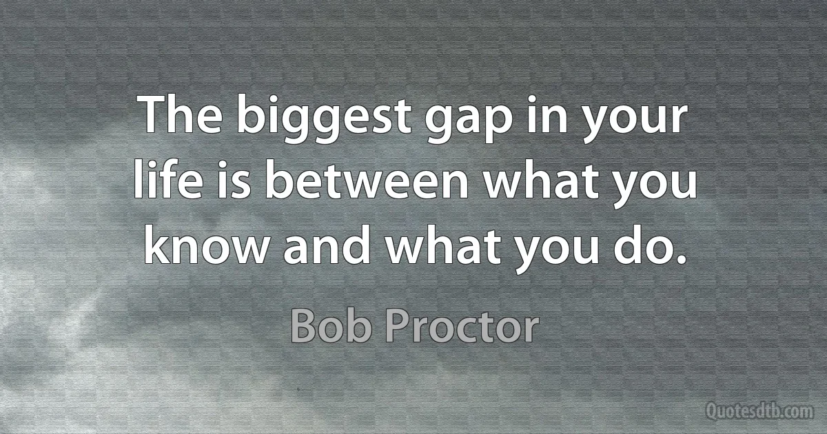 The biggest gap in your life is between what you know and what you do. (Bob Proctor)