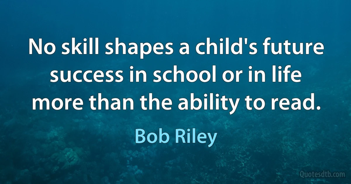 No skill shapes a child's future success in school or in life more than the ability to read. (Bob Riley)