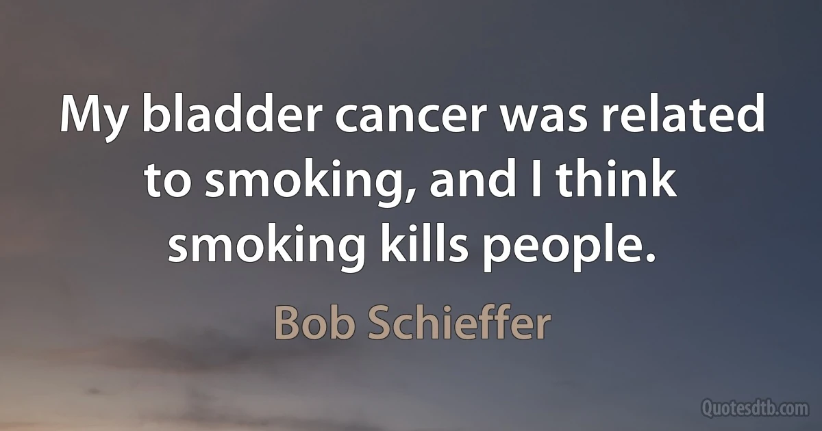 My bladder cancer was related to smoking, and I think smoking kills people. (Bob Schieffer)