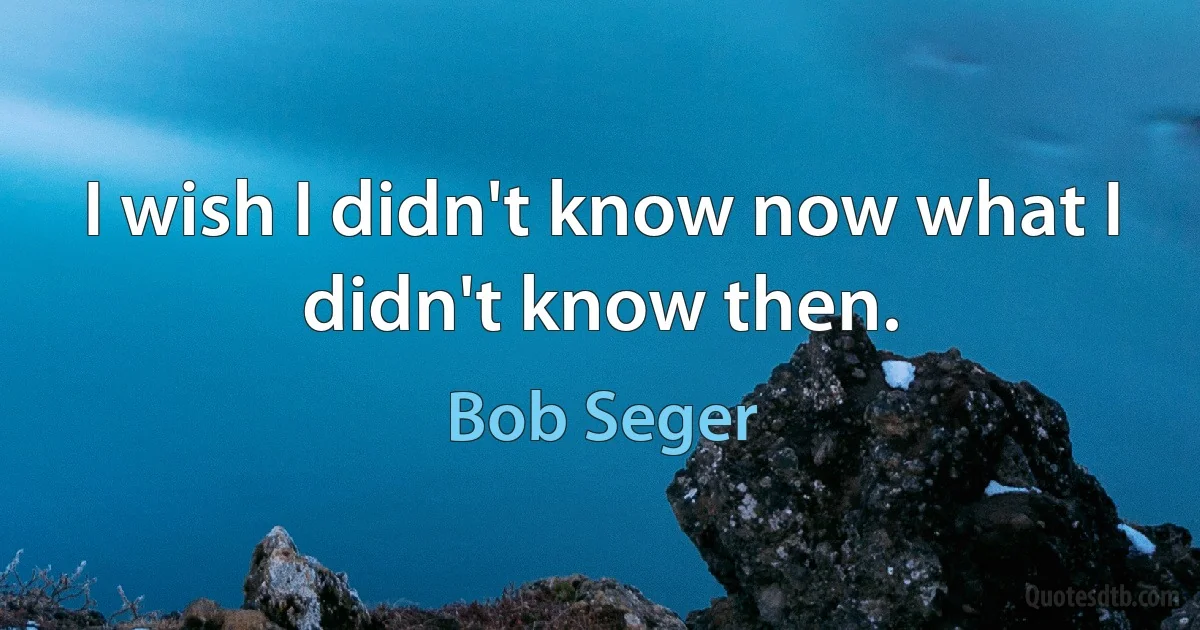 I wish I didn't know now what I didn't know then. (Bob Seger)