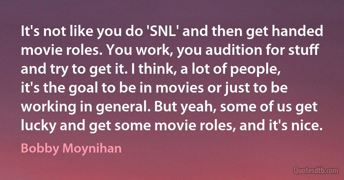 It's not like you do 'SNL' and then get handed movie roles. You work, you audition for stuff and try to get it. I think, a lot of people, it's the goal to be in movies or just to be working in general. But yeah, some of us get lucky and get some movie roles, and it's nice. (Bobby Moynihan)