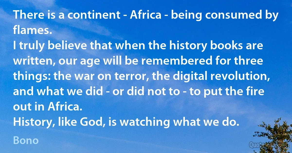 There is a continent - Africa - being consumed by flames.
I truly believe that when the history books are written, our age will be remembered for three things: the war on terror, the digital revolution, and what we did - or did not to - to put the fire out in Africa.
History, like God, is watching what we do. (Bono)