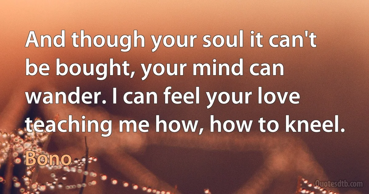 And though your soul it can't be bought, your mind can wander. I can feel your love teaching me how, how to kneel. (Bono)