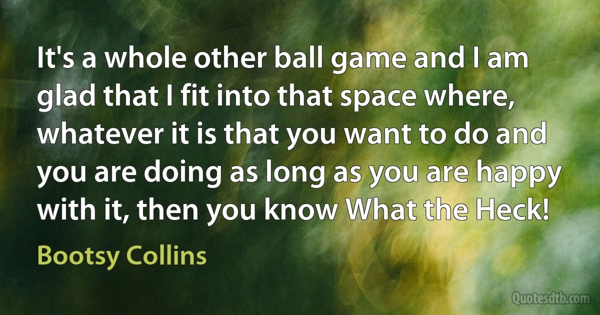 It's a whole other ball game and I am glad that I fit into that space where, whatever it is that you want to do and you are doing as long as you are happy with it, then you know What the Heck! (Bootsy Collins)