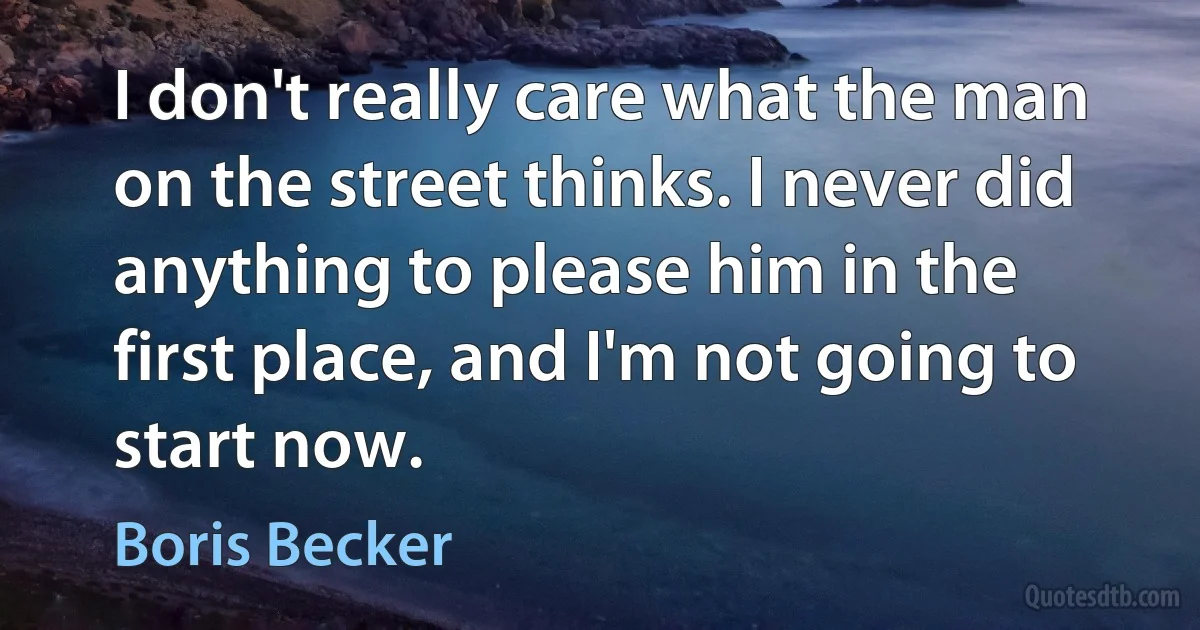 I don't really care what the man on the street thinks. I never did anything to please him in the first place, and I'm not going to start now. (Boris Becker)