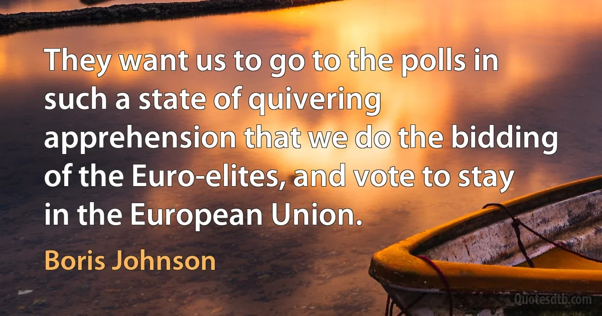 They want us to go to the polls in such a state of quivering apprehension that we do the bidding of the Euro-elites, and vote to stay in the European Union. (Boris Johnson)