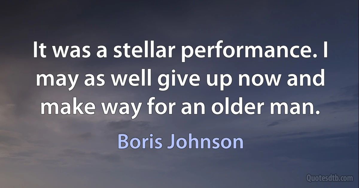 It was a stellar performance. I may as well give up now and make way for an older man. (Boris Johnson)