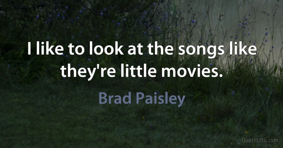 I like to look at the songs like they're little movies. (Brad Paisley)