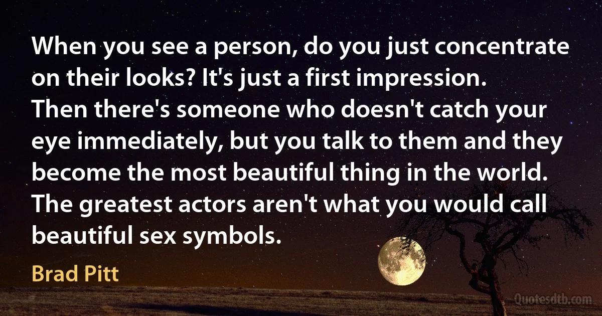 When you see a person, do you just concentrate on their looks? It's just a first impression. Then there's someone who doesn't catch your eye immediately, but you talk to them and they become the most beautiful thing in the world. The greatest actors aren't what you would call beautiful sex symbols. (Brad Pitt)