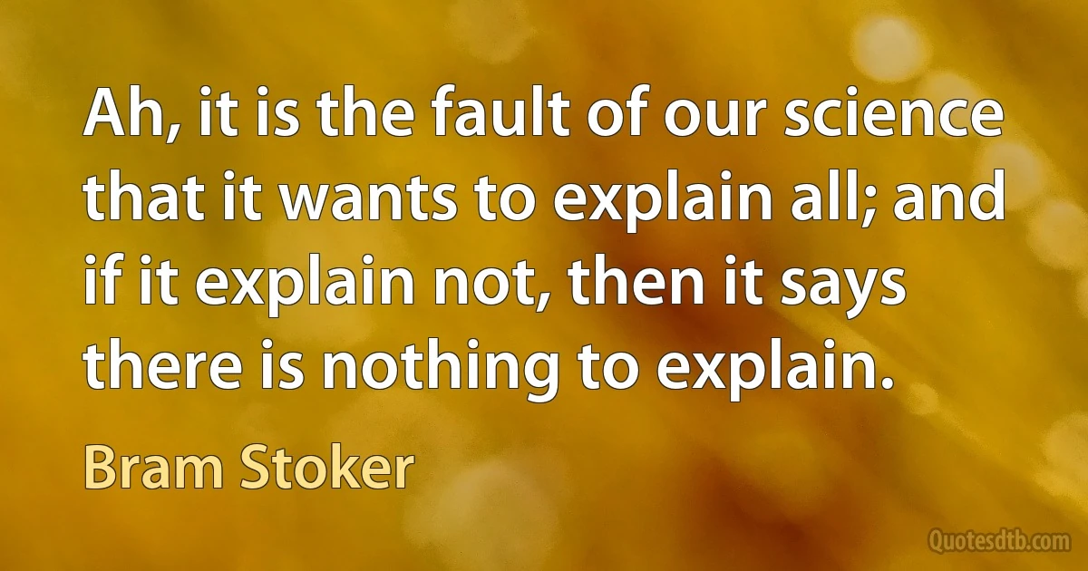 Ah, it is the fault of our science that it wants to explain all; and if it explain not, then it says there is nothing to explain. (Bram Stoker)