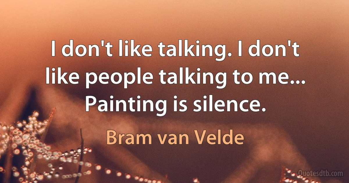 I don't like talking. I don't like people talking to me... Painting is silence. (Bram van Velde)