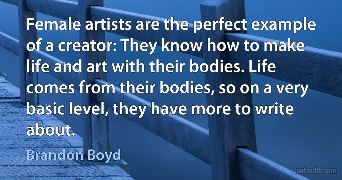 Female artists are the perfect example of a creator: They know how to make life and art with their bodies. Life comes from their bodies, so on a very basic level, they have more to write about. (Brandon Boyd)